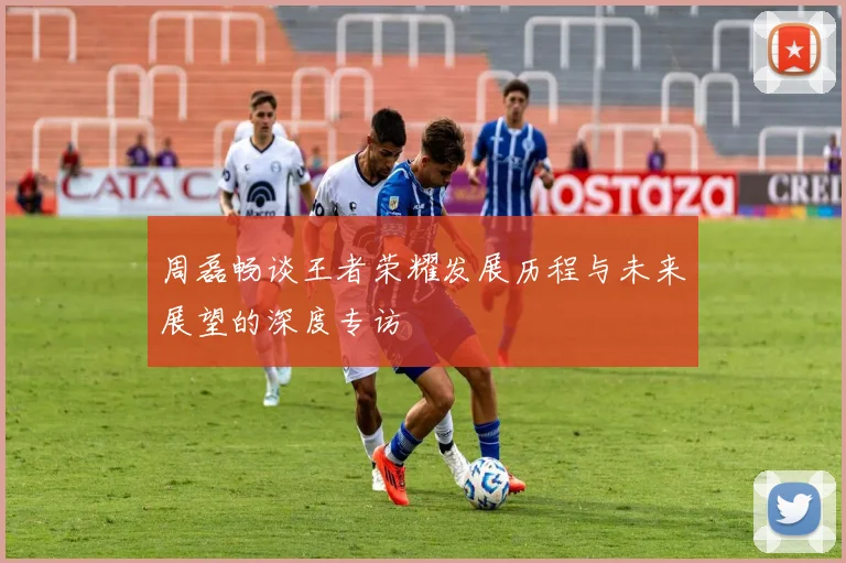 周磊畅谈王者荣耀发展历程与未来展望的深度专访