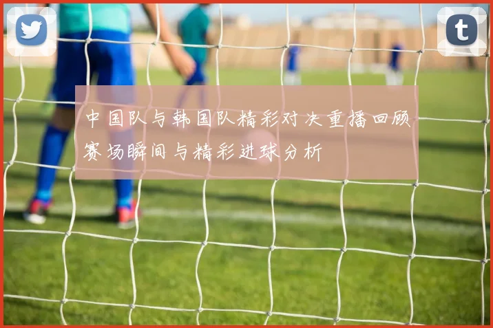 中国队与韩国队精彩对决重播回顾赛场瞬间与精彩进球分析