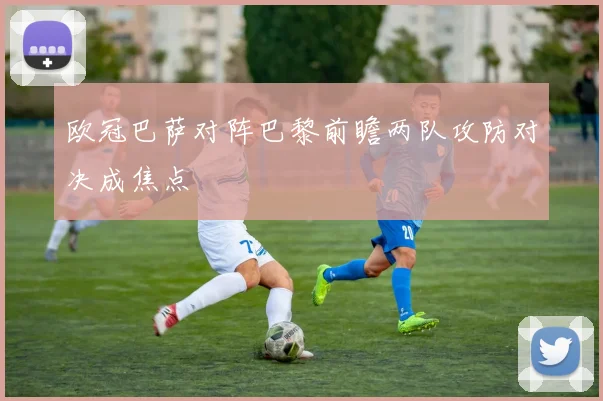 欧冠巴萨对阵巴黎前瞻两队攻防对决成焦点