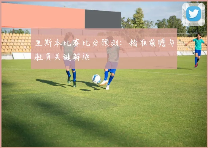 里斯本比赛比分预测：精准前瞻与胜负关键解读