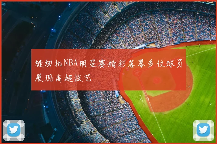 缝纫机NBA明星赛精彩落幕多位球员展现高超技艺
