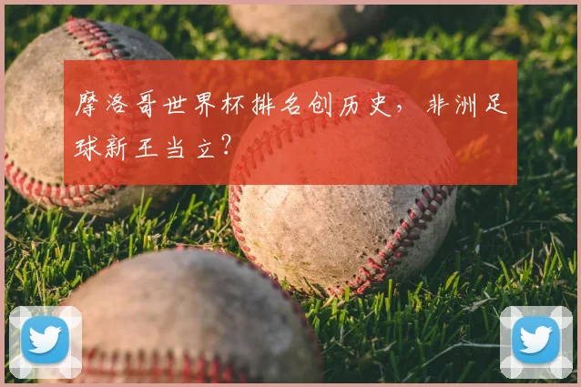 摩洛哥世界杯排名创历史,非洲足球新王当立?