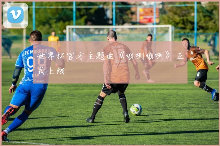 世界杯官方主题曲《哦咧哦咧》正式上线
