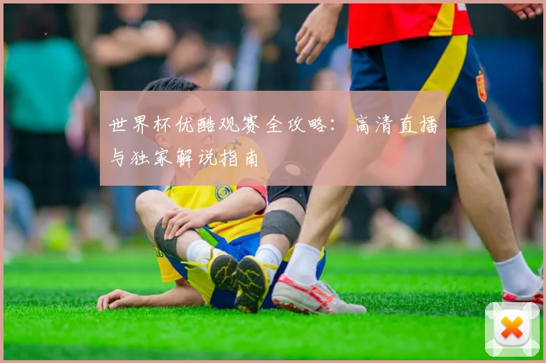 世界杯优酷观赛全攻略:高清直播与独家解说指南