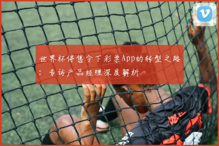 世界杯停售令下彩票App的转型之路:专访产品经理深度解析