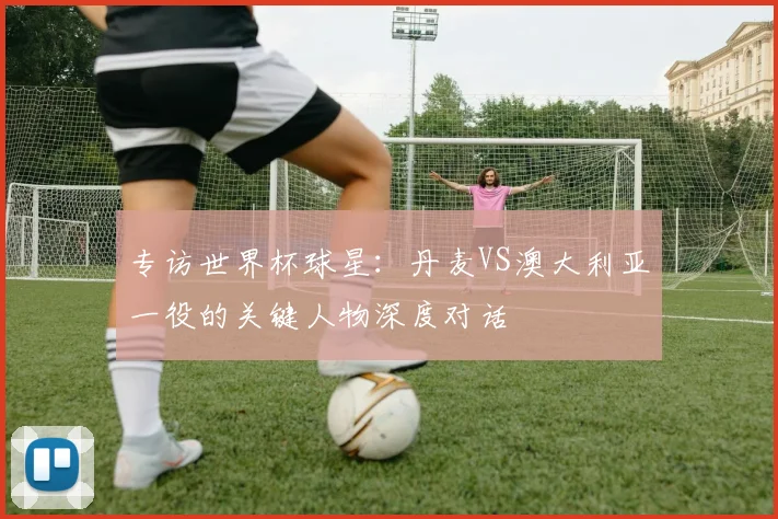 专访世界杯球星:丹麦VS澳大利亚一役的关键人物深度对话