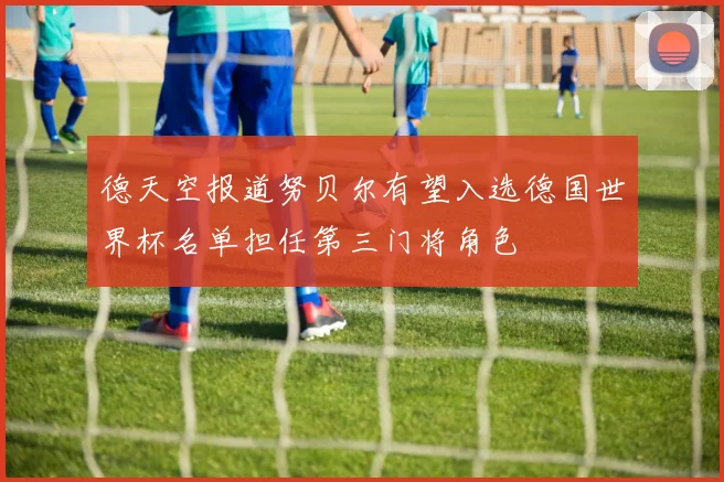 德天空报道努贝尔有望入选德国世界杯名单担任第三门将角色