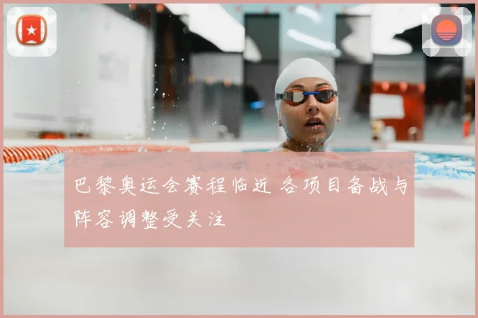 巴黎奥运会赛程临近 各项目备战与阵容调整受关注
