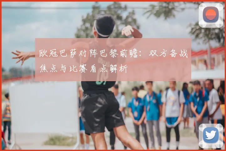 欧冠巴萨对阵巴黎前瞻:双方备战焦点与比赛看点解析