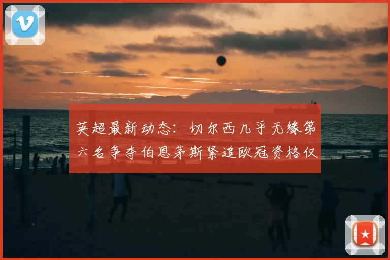 英超最新动态：切尔西几乎无缘第六名争夺伯恩茅斯紧追欧冠资格仅差三分