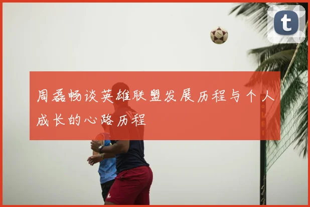 周磊畅谈英雄联盟发展历程与个人成长的心路历程