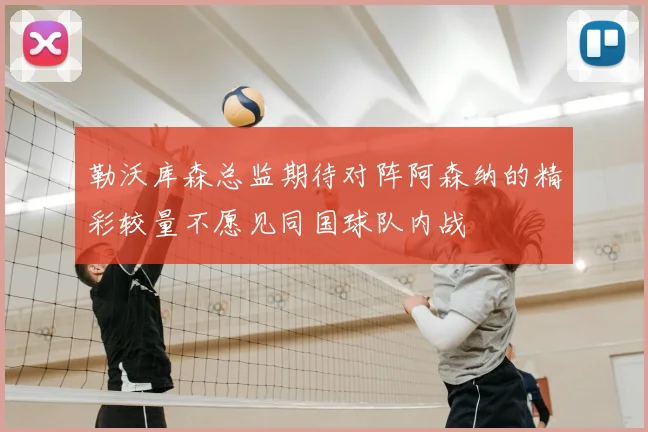 勒沃库森总监期待对阵阿森纳的精彩较量不愿见同国球队内战