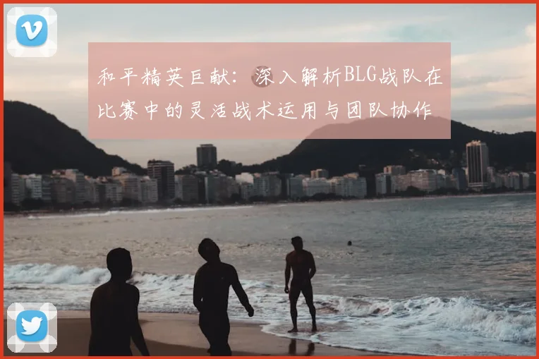 和平精英巨献：深入解析BLG战队在比赛中的灵活战术运用与团队协作