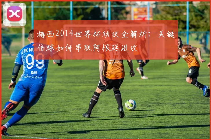 梅西2014世界杯助攻全解析：关键传球如何串联阿根廷进攻
