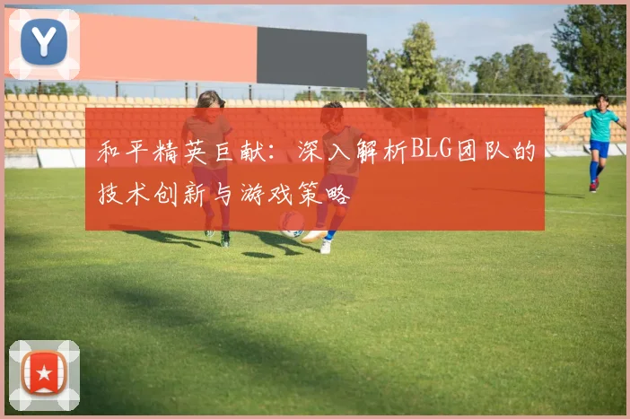 和平精英巨献：深入解析BLG团队的技术创新与游戏策略