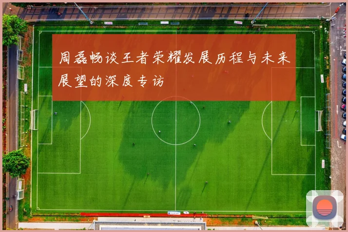 周磊畅谈王者荣耀发展历程与未来展望的深度专访