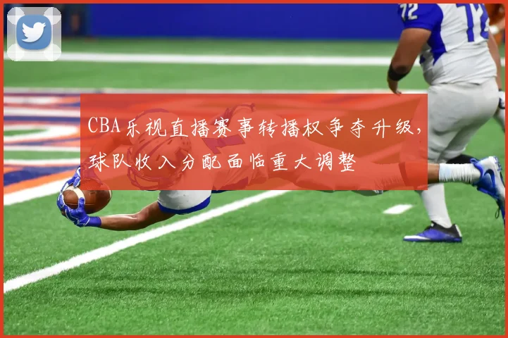 CBA乐视直播赛事转播权争夺升级,球队收入分配面临重大调整