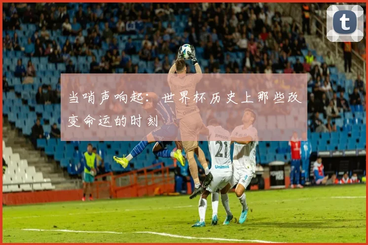 当哨声响起：世界杯历史上那些改变命运的时刻