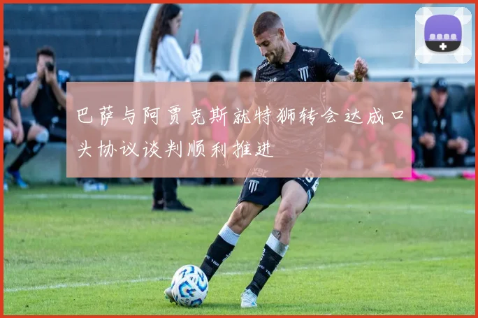 巴萨与阿贾克斯就特狮转会达成口头协议谈判顺利推进