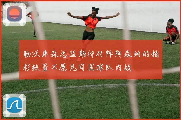 勒沃库森总监期待对阵阿森纳的精彩较量不愿见同国球队内战
