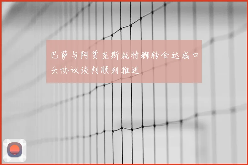 巴萨与阿贾克斯就特狮转会达成口头协议谈判顺利推进