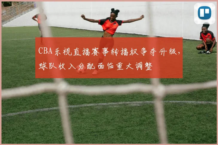 CBA乐视直播赛事转播权争夺升级，球队收入分配面临重大调整