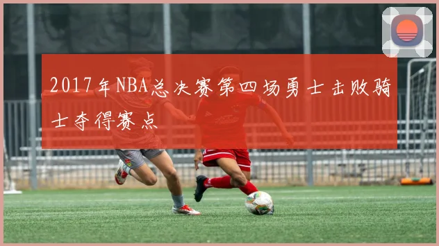 2017年NBA总决赛第四场勇士击败骑士夺得赛点