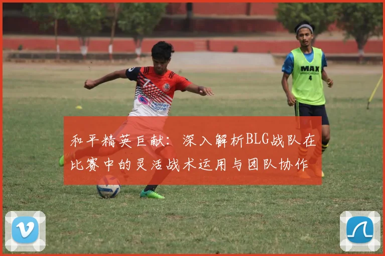 和平精英巨献:深入解析BLG战队在比赛中的灵活战术运用与团队协作