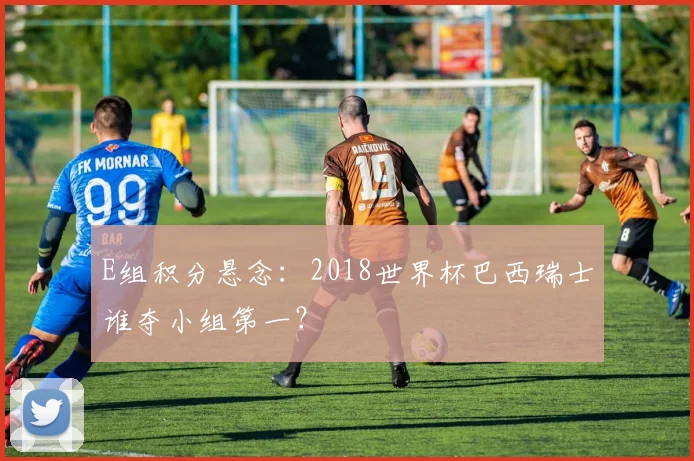 E组积分悬念:2018世界杯巴西瑞士谁夺小组第一?