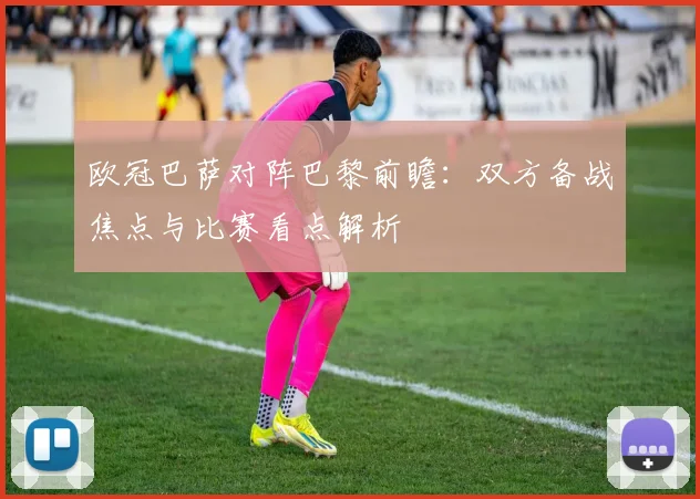 欧冠巴萨对阵巴黎前瞻:双方备战焦点与比赛看点解析