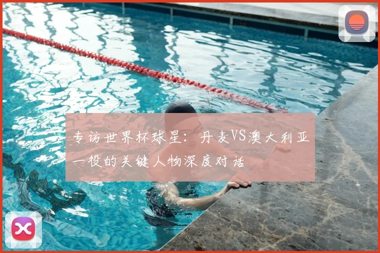 专访世界杯球星:丹麦VS澳大利亚一役的关键人物深度对话