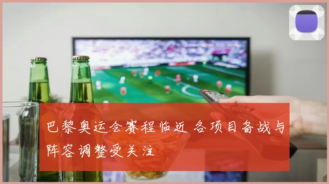 巴黎奥运会赛程临近 各项目备战与阵容调整受关注