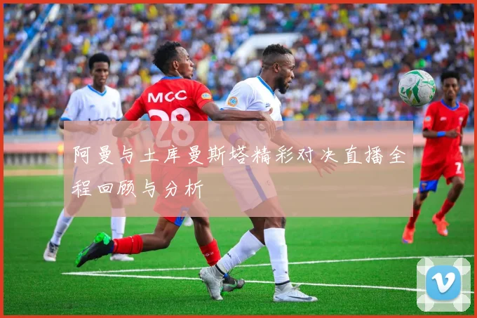 阿曼与土库曼斯塔精彩对决直播全程回顾与分析