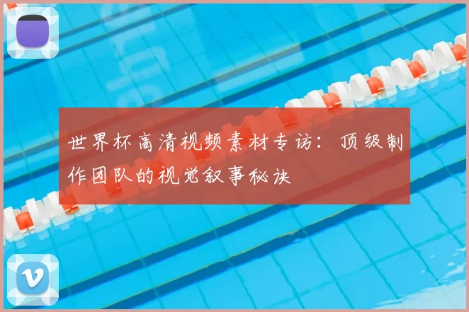 世界杯高清视频素材专访:顶级制作团队的视觉叙事秘诀
