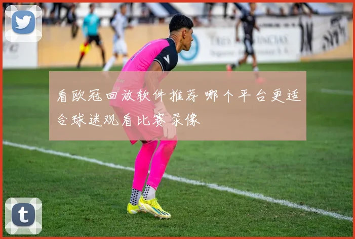 看欧冠回放软件推荐 哪个平台更适合球迷观看比赛录像