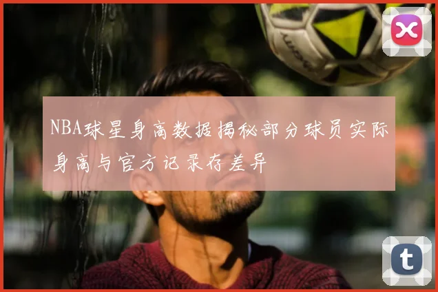 NBA球星身高数据揭秘部分球员实际身高与官方记录存差异