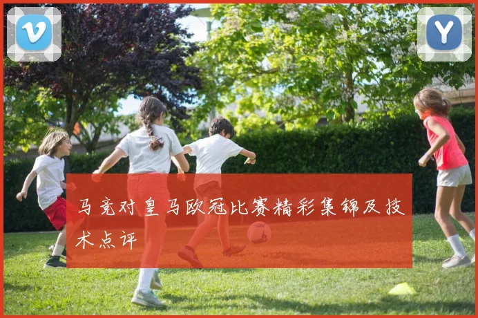 马竞对皇马欧冠比赛精彩集锦及技术点评