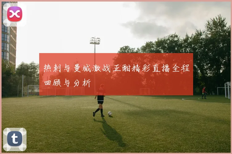 热刺与曼城激战正酣精彩直播全程回顾与分析