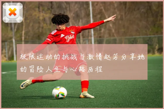 极限运动的挑战与激情赵芳分享她的冒险人生与心路历程