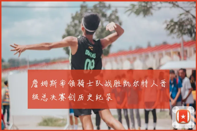 詹姆斯率领骑士队战胜凯尔特人晋级总决赛创历史纪录