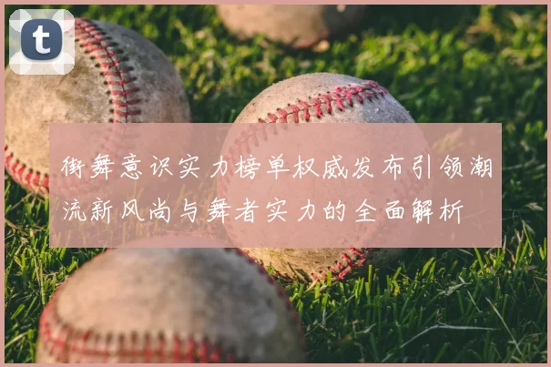 街舞意识实力榜单权威发布引领潮流新风尚与舞者实力的全面解析