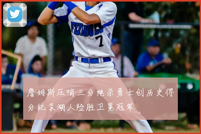 詹姆斯压哨三分绝杀勇士创历史得分纪录湖人险胜卫冕冠军